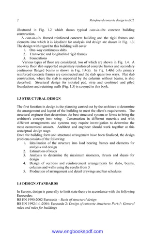 2 Reinforced concrete design to EC2
illustrated in Fig. 1.2 which shows typical cast-in-situ concrete building
construction.
A cast-in-situ framed reinforced concrete building and the rigid frames and
elements into which it is idealized for analysis and design are shown in Fig. 1.3.
The design with regard to this building will cover
1. One-way continuous slabs
2. Transverse and longitudinal rigid frames
3. Foundations
Various types of floor are considered, two of which are shown in Fig. 1.4. A
one-way floor slab supported on primary reinforced concrete frames and secondary
continuous flanged beams is shown in Fig. 1.4(a). In Fig. 1.4(b) only primary
reinforced concrete frames are constructed and the slab spans two ways. Flat slab
construction, where the slab is supported by the columns without beams, is also
described. Structural design for isolated pad, strip and combined and piled
foundations and retaining walls (Fig. 1.5) is covered in this book.
1.3 STRUCTURAL DESIGN
The first function in design is the planning carried out by the architect to determine
the arrangement and layout of the building to meet the client's requirements. The
structural engineer then determines the best structural system or forms to bring the
architect's concept into being. Construction in different materials and with
different arrangements and systems may require investigation to determine the
most economical answer. Architect and engineer should work together at this
conceptual design stage.
Once the building form and structural arrangement have been finalized, the design
problem consists of the following:
1. Idealization of the structure into load bearing frames and elements for
analysis and design
2. Estimation of loads
3. Analysis to determine the maximum moments, thrusts and shears for
design
4. Design of sections and reinforcement arrangements for slabs, beams,
columns and walls using the results from 3
5. Production of arrangement and detail drawings and bar schedules
1.4 DESIGN STANDARDS
In Europe, design is generally to limit state theory in accordance with the following
Eurocodes:
BS EN 1990:2002 Eurocode – Basis of structural design
BS EN 1992-1-1:2004: Eurocode 2: Design of concrete structures Part-1: General
rules and rules for buildings
www.engbookspdf.com
 