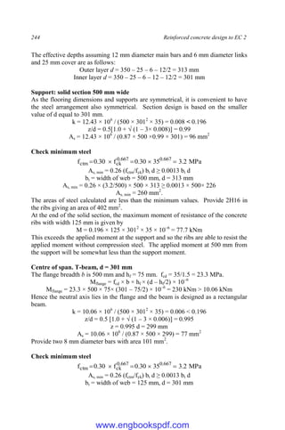 244 Reinforced concrete design to EC 2
The effective depths assuming 12 mm diameter main bars and 6 mm diameter links
and 25 mm cover are as follows:
Outer layer d = 350 – 25 – 6 – 12/2 = 313 mm
Inner layer d = 350 – 25 – 6 – 12 – 12/2 = 301 mm
Support: solid section 500 mm wide
As the flooring dimensions and supports are symmetrical, it is convenient to have
the steel arrangement also symmetrical. Section design is based on the smaller
value of d equal to 301 mm.
k = 12.43 × 106
/ (500 × 3012
× 35) = 0.008 < 0.196
z/d = 0.5[1.0 + √ (1 – 3× 0.008)] = 0.99
As = 12.43 × 106
/ (0.87 × 500 ×0.99 × 301) = 96 mm2
Check minimum steel
MPa
2
.
3
35
30
.
0
f
30
.
0
f 667
.
0
667
.
0
ck
ctm 




As, min = 0.26 (fctm/fyk) bt d ≥ 0.0013 bt d
bt = width of web = 500 mm, d = 313 mm
As, min = 0.26 × (3.2/500) × 500 × 313 ≥ 0.0013 × 500× 226
As, min = 260 mm2
.
The areas of steel calculated are less than the minimum values. Provide 2H16 in
the ribs giving an area of 402 mm2
.
At the end of the solid section, the maximum moment of resistance of the concrete
ribs with width 125 mm is given by
M = 0.196 × 125 × 3012
× 35 × 10–6
= 77.7 kNm
This exceeds the applied moment at the support and so the ribs are able to resist the
applied moment without compression steel. The applied moment at 500 mm from
the support will be somewhat less than the support moment.
Centre of span. T-beam, d = 301 mm
The flange breadth b is 500 mm and hf = 75 mm. fcd = 35/1.5 = 23.3 MPa.
Mflange = fcd × b × hf × (d – hf/2) × 10–6
Mflange = 23.3 × 500 × 75× (301 – 75/2) × 10–6
= 230 kNm > 10.06 kNm
Hence the neutral axis lies in the flange and the beam is designed as a rectangular
beam.
k = 10.06 × 106
/ (500 × 3012
× 35) = 0.006 < 0.196
z/d = 0.5 [1.0 + √ (1 – 3 × 0.006)] = 0.995
z = 0.995 d = 299 mm
As = 10.06 × 106
/ (0.87 × 500 × 299) = 77 mm2
Provide two 8 mm diameter bars with area 101 mm2
.
Check minimum steel
MPa
2
.
3
35
30
.
0
f
30
.
0
f 667
.
0
667
.
0
ck
ctm 




As, min = 0.26 (fctm/fyk) bt d ≥ 0.0013 bt d
bt = width of web = 125 mm, d = 301 mm
www.engbookspdf.com
 