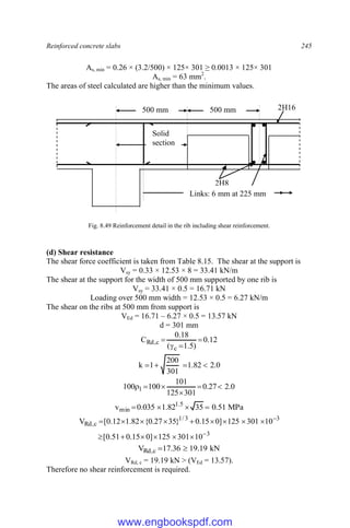 Reinforced concrete slabs 245
As, min = 0.26 × (3.2/500) × 125× 301 ≥ 0.0013 × 125× 301
As, min = 63 mm2
.
The areas of steel calculated are higher than the minimum values.
Fig. 8.49 Reinforcement detail in the rib including shear reinforcement.
(d) Shear resistance
The shear force coefficient is taken from Table 8.15. The shear at the support is
Vsy = 0.33 × 12.53 × 8 = 33.41 kN/m
The shear at the support for the width of 500 mm supported by one rib is
Vsy = 33.41 × 0.5 = 16.71 kN
Loading over 500 mm width = 12.53 × 0.5 = 6.27 kN/m
The shear on the ribs at 500 mm from support is
VEd = 16.71 – 6.27 × 0.5 = 13.57 kN
d = 301 mm
12
.
0
)
5
.
1
(
18
.
0
C
c
c
,
Rd 



0
.
2
82
.
1
301
200
1
k 



0
.
2
27
.
0
301
125
101
100
100 1 





MPa
51
.
0
35
82
.
1
035
.
0
v 5
.
1
min 



3
3
3
/
1
c
,
Rd
10
301
125
]
0
15
.
0
51
.
0
[
10
301
125
]
0
15
.
0
}
35
27
.
0
{
82
.
1
12
.
0
[
V

















kN
19
.
19
36
.
17
V c
,
Rd 

VRd, c = 19.19 kN > (VEd = 13.57).
Therefore no shear reinforcement is required.
500 mm 500 mm
Solid
section
2H16
2H8
Links: 6 mm at 225 mm
www.engbookspdf.com
 