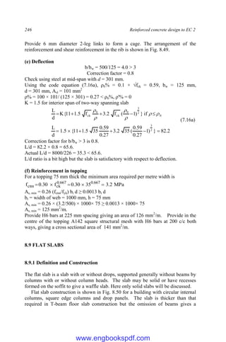 246 Reinforced concrete design to EC 2
Provide 6 mm diameter 2-leg links to form a cage. The arrangement of the
reinforcement and shear reinforcement in the rib is shown in Fig. 8.49.
(e) Deflection
b/bw = 500/125 = 4.0 > 3
Correction factor = 0.8
Check using steel at mid-span with d = 301 mm.
Using the code equation (7.16a), ρ0% = 0.1 × √fck = 0.59, bw = 125 mm,
d = 301 mm, Asl = 101 mm2
ρ% = 100 × 101/ (125 × 301) = 0.27 < ρ0%, ρ'% = 0
K = 1.5 for interior span of two-way spanning slab
0
2
3
0
ck
0
ck if
}
)
1
(
f
2
.
3
f
5
.
1
11
{
K
d
L











(7.16a)
2
.
82
}
)
1
27
.
0
59
.
0
(
35
2
.
3
27
.
0
59
.
0
35
5
.
1
11
{
5
.
1
d
L 2
3






Correction factor for b/bw > 3 is 0.8.
L/d = 82.2 × 0.8 = 65.6.
Actual L/d = 8000/226 = 35.3 < 65.6.
L/d ratio is a bit high but the slab is satisfactory with respect to deflection.
(f) Reinforcement in topping
For a topping 75 mm thick the minimum area required per metre width is
MPa
2
.
3
35
30
.
0
f
30
.
0
f 667
.
0
667
.
0
ck
ctm 




As, min = 0.26 (fctm/fyk) bt d ≥ 0.0013 bt d
bt = width of web = 1000 mm, h = 75 mm
As, min = 0.26 × (3.2/500) × 1000× 75 ≥ 0.0013 × 1000× 75
As, min = 125 mm2
/m.
Provide H6 bars at 225 mm spacing giving an area of 126 mm2
/m. Provide in the
centre of the topping A142 square structural mesh with H6 bars at 200 c/c both
ways, giving a cross sectional area of 141 mm2
/m.
8.9 FLAT SLABS
8.9.1 Definition and Construction
The flat slab is a slab with or without drops, supported generally without beams by
columns with or without column heads. The slab may be solid or have recesses
formed on the soffit to give a waffle slab. Here only solid slabs will be discussed.
Flat slab construction is shown in Fig. 8.50 for a building with circular internal
columns, square edge columns and drop panels. The slab is thicker than that
required in T-beam floor slab construction but the omission of beams gives a
www.engbookspdf.com
 