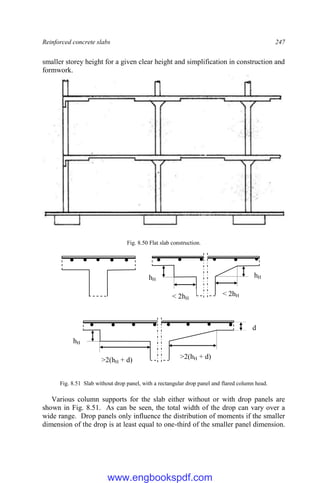 Reinforced concrete slabs 247
smaller storey height for a given clear height and simplification in construction and
formwork.
Fig. 8.50 Flat slab construction.
Fig. 8.51 Slab without drop panel, with a rectangular drop panel and flared column head.
Various column supports for the slab either without or with drop panels are
shown in Fig. 8.51. As can be seen, the total width of the drop can vary over a
wide range. Drop panels only influence the distribution of moments if the smaller
dimension of the drop is at least equal to one-third of the smaller panel dimension.
hH
hH
< 2hH
< 2hH
hH
>2(hH + d) >2(hH + d)
d
www.engbookspdf.com
 