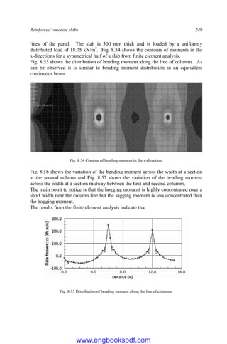 Reinforced concrete slabs 249
lines of the panel. The slab is 300 mm thick and is loaded by a uniformly
distributed load of 18.75 kN/m2
. Fig. 8.54 shows the contours of moments in the
x-directions for a symmetrical half of a slab from finite element analysis.
Fig. 8.55 shows the distribution of bending moment along the line of columns. As
can be observed it is similar to bending moment distribution in an equivalent
continuous beam.
Fig. 8.54 Contour of bending moment in the x-direction.
Fig. 8.56 shows the variation of the bending moment across the width at a section
at the second column and Fig. 8.57 shows the variation of the bending moment
across the width at a section midway between the first and second columns.
The main point to notice is that the hogging moment is highly concentrated over a
short width near the column line but the sagging moment is less concentrated than
the hogging moment.
The results from the finite element analysis indicate that
Fig. 8.55 Distribution of bending moment along the line of columns.
www.engbookspdf.com
 