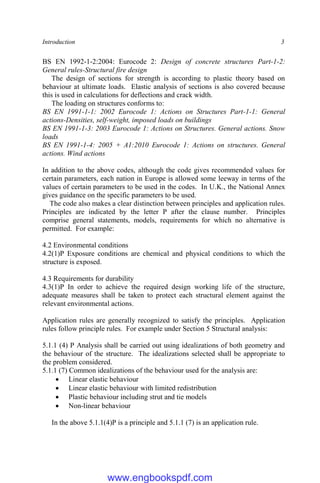 Introduction 3
BS EN 1992-1-2:2004: Eurocode 2: Design of concrete structures Part-1-2:
General rules-Structural fire design
The design of sections for strength is according to plastic theory based on
behaviour at ultimate loads. Elastic analysis of sections is also covered because
this is used in calculations for deflections and crack width.
The loading on structures conforms to:
BS EN 1991-1-1: 2002 Eurocode 1: Actions on Structures Part-1-1: General
actions-Densities, self-weight, imposed loads on buildings
BS EN 1991-1-3: 2003 Eurocode 1: Actions on Structures. General actions. Snow
loads
BS EN 1991-1-4: 2005 + A1:2010 Eurocode 1: Actions on structures. General
actions. Wind actions
In addition to the above codes, although the code gives recommended values for
certain parameters, each nation in Europe is allowed some leeway in terms of the
values of certain parameters to be used in the codes. In U.K., the National Annex
gives guidance on the specific parameters to be used.
The code also makes a clear distinction between principles and application rules.
Principles are indicated by the letter P after the clause number. Principles
comprise general statements, models, requirements for which no alternative is
permitted. For example:
4.2 Environmental conditions
4.2(1)P Exposure conditions are chemical and physical conditions to which the
structure is exposed.
4.3 Requirements for durability
4.3(1)P In order to achieve the required design working life of the structure,
adequate measures shall be taken to protect each structural element against the
relevant environmental actions.
Application rules are generally recognized to satisfy the principles. Application
rules follow principle rules. For example under Section 5 Structural analysis:
5.1.1 (4) P Analysis shall be carried out using idealizations of both geometry and
the behaviour of the structure. The idealizations selected shall be appropriate to
the problem considered.
5.1.1 (7) Common idealizations of the behaviour used for the analysis are:
 Linear elastic behaviour
 Linear elastic behaviour with limited redistribution
 Plastic behaviour including strut and tie models
 Non-linear behaviour
In the above 5.1.1(4)P is a principle and 5.1.1 (7) is an application rule.
www.engbookspdf.com
 