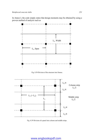 Reinforced concrete slabs 251
In Annex I, the code simply states that design moments may be obtained by using a
proven method of analysis such as
Fig. 8.58 Division of the structure into frames.
Fig. 8.59 Division of a panel into column and middle strips.
Ly
Ly/4
Ly/4
Lx (> Ly)
Ly/4
Ly/4
Middle strip
Ly/2
Column strip
Ly/2
Ly, Width
Lx, Span
www.engbookspdf.com
 