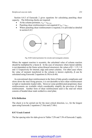 Reinforced concrete slabs 253
Section 6.4.3 of Eurocode 2 gives equations for calculating punching shear
capacity. The following checks are required:
 At the column perimeter, vEd < vRd, max
 Punching shear reinforcement is not required if vEd < vRd, c
 Where punching shear reinforcement is required, it is provided as detailed
in section 6.4.5
Fig. 8.60 Control perimeters for circular and rectangular columns.
Where the support reaction is eccentric, the calculated value of column reaction
should be multiplied by a factor β. In the case of structures where lateral stability
is not dependent on the frame action (braced structures), the values of β = 1.15, 1.4
and 1.5 respectively for internal, edge and corner columns. For other cases where
the value of moment transferred to the column is known explicitly, β can be
calculated using Eurocode 2 equations (6.30) to (6.46).
As conventional shear reinforcement in the form of links greatly complicates and
slows down the steel fixing process, it is not desirable to have shear reinforcement
in light or moderately loaded slabs. However some prefabricated proprietary shear
reinforcements are available which considerably simplify the provision of shear
reinforcement. Another form of shear reinforcement used is the stud rail which
consists of headed shear studs welded to a steel plate.
8.9.6 Deflection
The check is to be carried out for the most critical direction, i.e., for the longest
span using Eurocode 2 equations (7.16a) and (7.16b.)
8.9.7 Crack Control
The bar spacing rules for slabs given in Tables 7.2N and 7.3N of Eurocode 2 apply.
2d
www.engbookspdf.com
 