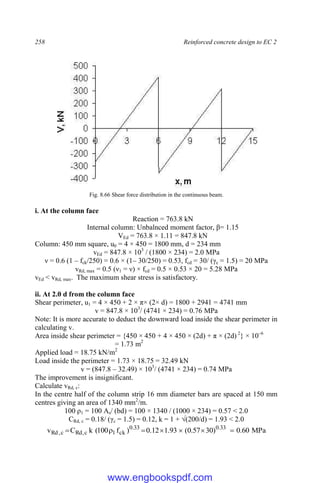 258 Reinforced concrete design to EC 2
Fig. 8.66 Shear force distribution in the continuous beam.
i. At the column face
Reaction = 763.8 kN
Internal column: Unbalnced moment factor, β= 1.15
VEd = 763.8 × 1.11 = 847.8 kN
Column: 450 mm square, u0 = 4 × 450 = 1800 mm, d = 234 mm
vEd = 847.8 × 103
/ (1800 × 234) = 2.0 MPa
ν = 0.6 (1 – fck/250) = 0.6 × (1– 30/250) = 0.53, fcd = 30/ (γc = 1.5) = 20 MPa
vRd, max = 0.5 (ν1 = ν) × fcd = 0.5 × 0.53 × 20 = 5.28 MPa
vEd < vRd, max. The maximum shear stress is satisfactory.
ii. At 2.0 d from the column face
Shear perimeter, u1 = 4 × 450 + 2 × π× (2× d) = 1800 + 2941 = 4741 mm
v = 847.8 × 103
/ (4741 × 234) = 0.76 MPa
Note: It is more accurate to deduct the downward load inside the shear perimeter in
calculating v.
Area inside shear perimeter = {450 × 450 + 4 × 450 × (2d) + π × (2d) 2
} × 10–6
= 1.73 m2
Applied load = 18.75 kN/m2
Load inside the perimeter = 1.73 × 18.75 = 32.49 kN
v = (847.8 – 32.49) × 103
/ (4741 × 234) = 0.74 MPa
The improvement is insignificant.
Calculate vRd, c:
In the centre half of the column strip 16 mm diameter bars are spaced at 150 mm
centres giving an area of 1340 mm2
/m.
100 ρ1 = 100 As/ (bd) = 100 × 1340 / (1000 × 234) = 0.57 < 2.0
CRd, c = 0.18/ (γc = 1.5) = 0.12, k = 1 + √(200/d) = 1.93 < 2.0
MPa
60
.
0
)
30
57
.
0
(
93
.
1
12
.
0
)
f
100
(
k
C
v 33
.
0
33
.
0
ck
1
c
,
Rd
c
,
Rd 






www.engbookspdf.com
 