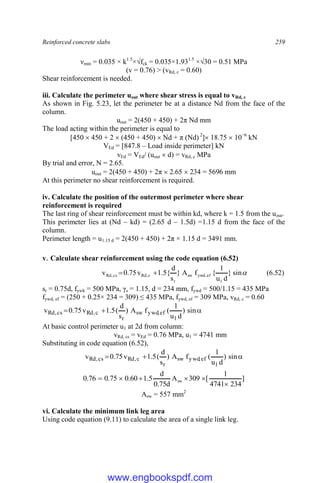 Reinforced concrete slabs 259
νmin = 0.035 × k1.5
×√fck = 0.035×1.931.5
×√30 = 0.51 MPa
(v = 0.76) > (vRd, c = 0.60)
Shear reinforcement is needed.
iii. Calculate the perimeter uout where shear stress is equal to vRd, c
As shown in Fig. 5.23, let the perimeter be at a distance Nd from the face of the
column.
uout = 2(450 + 450) + 2π Nd mm
The load acting within the perimeter is equal to
[450  450 + 2  (450 + 450)  Nd + π (Nd) 2
] 18.75  10−6
kN
VEd = [847.8 – Load inside perimeter] kN
vEd = VEd/ (uout  d) = vRd, c MPa
By trial and error, N = 2.65.
uout = 2(450 + 450) + 2π  2.65  234 = 5696 mm
At this perimeter no shear reinforcement is required.
iv. Calculate the position of the outermost perimeter where shear
reinforcement is required
The last ring of shear reinforcement must be within kd, where k = 1.5 from the uout.
This perimeter lies at (Nd – kd) = (2.65 d – 1.5d) =1.15 d from the face of the
column.
Perimeter length = u1.15 d = 2(450 + 450) + 2π × 1.15 d = 3491 mm.
v. Calculate shear reinforcement using the code equation (6.52)

sin
}
d
u
1
{
f
A
}
s
d
{
5
.
1
v
75
.
0
v
1
ef
,
ywd
sw
r
c
,
Rd
cs
,
Rd 
 (6.52)
sr = 0.75d, fywk = 500 MPa, γs = 1.15, d = 234 mm, fywd = 500/1.15 = 435 MPa
fywd, ef = (250 + 0.25× 234 = 309) ≤ 435 MPa, fywd, ef = 309 MPa, vRd, c = 0.60


 sin
)
d
u
1
(
f
A
)
s
d
(
5
.
1
v
75
.
0
v
1
ef
,
ywd
sw
r
c
,
Rd
cs
,
Rd
At basic control perimeter u1 at 2d from column:
vRd, cs = vEd = 0.76 MPa, u1 = 4741 mm
Substituting in code equation (6.52),


 sin
)
d
u
1
(
f
A
)
s
d
(
5
.
1
v
75
.
0
v
1
ef
,
ywd
sw
r
c
,
Rd
cs
,
Rd
]
234
4741
1
[
309
A
d
75
.
0
d
5
.
1
60
.
0
75
.
0
76
.
0 sw






Asw = 557 mm2
vi. Calculate the minimum link leg area
Using code equation (9.11) to calculate the area of a single link leg.
www.engbookspdf.com
 
