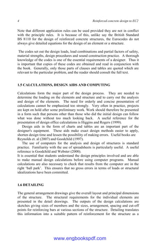 4 Reinforced concrete design to EC2
Note that different application rules can be used provided they are not in conflict
with the principle rules. It is because of this, unlike say the British Standard
BS 8110 for the design of reinforced concrete structures, the Eurocodes do not
always give detailed equations for the design of an element or a structure.
The codes set out the design loads, load combinations and partial factors of safety,
material strengths, design procedures and sound construction practice. A thorough
knowledge of the codes is one of the essential requirements of a designer. Thus it
is important that copies of these codes are obtained and read in conjunction with
the book. Generally, only those parts of clauses and tables are quoted which are
relevant to the particular problem, and the reader should consult the full text.
1.5 CALCULATIONS, DESIGN AIDS AND COMPUTING
Calculations form the major part of the design process. They are needed to
determine the loading on the elements and structure and to carry out the analysis
and design of the elements. The need for orderly and concise presentation of
calculations cannot be emphasized too strongly. Very often in practice, projects
are kept on hold after some preliminary work. Work should therefore be presented
in a form such that persons other than those who did the initial design can follow
what was done without too much looking back. A useful reference for the
presentation of design office calculations is Higgins and Rogers (1999).
Design aids in the form of charts and tables are an important part of the
designer's equipment. These aids make exact design methods easier to apply,
shorten design time and lessen the possibility of making errors. Useful books are
Reynolds et. al (2007) and Goodchild (1997).
The use of computers for the analysis and design of structures is standard
practice. Familiarity with the use of spreadsheets is particularly useful. A useful
reference is Goodchild and Webster (2000).
It is essential that students understand the design principles involved and are able
to make manual design calculations before using computer programs. Manual
calculations are also necessary to check that results from the computer are in the
right ‘ball park’. This ensures that no gross errors in terms of loads or structural
idealizations have been committed.
1.6 DETAILING
The general arrangement drawings give the overall layout and principal dimensions
of the structure. The structural requirements for the individual elements are
presented in the detail drawings. The outputs of the design calculations are
sketches giving sizes of members and the sizes, arrangement, spacing and cut-off
points for reinforcing bars at various sections of the structure. Detailing translates
this information into a suitable pattern of reinforcement for the structure as a
www.engbookspdf.com
 