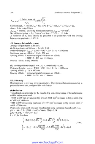 260 Reinforced concrete design to EC 2
yk
ck
t
r
min
,
sw
f
f
08
.
0
s
s
)
cos
sin
5
.
1
(
A 




Substituting fck = 30 MPa, fyk = 500 MPa, d = 234 mm, sr = 0.75 d, st = 2d,
sin α = 1 for vertical links,
Asw, min = 48 mm2
. Choosing 8 mm diameter bars, Asw, min = 50 mm2
.
No. of links required = Asw/ Area of one link = 557/50 = 11.1 links.
A minimum of 12 links should be provided at all perimeters with the spacing
between the perimeters ≤ 0.75 d.
vii. Arrange link reinforcement
Arrange the perimeters as follows.
(i) First perimeter at 100 mm = 0.43d > 0.3d
Perimeter length = u0.43 d = 2(450 + 450) + 2π × 0.43 d = 2432 mm
Maximum spacing of links ≤ 1.5d = 350 mm
Spacing of links = perimeter length/Minimum no. of links
= 2432/12 = 203 mm < 350 mm
Provide 12 links at say 200 mm
(ii) Second perimeter at (100 + 0.72d) = 269 mm say ≈ 1.15d
Perimeter length = u1.15 d = 2(450 + 450) + 2π × 1.15 d = 3491 mm
Spacing of links ≤ 1.5d = 350 mm
Spacing of links = perimeter length/Minimum no. of links
= 3491/12 = 291 mm < 350 mm
viii. Summary
Reinforcement is provided on two perimeters. Once the numbers are rounded up to
practical dimensions, design will be satisfactory.
(f) Deflection
The calculations are made for the middle strip using the average of the column and
middle strip tension steel.
10H16 at 300 mm c/c giving steel area of 2011 mm2
is placed in the column strip
of width of 3000 mm.
7H16 at 500 mm giving steel area of 1407 mm2
is placed in the column strip of
width of 3000 mm.
Permissible span depth ratio can be calculated using Eurocode 2 equation (7.16a).
ρ% = 100 × 0.5 × (2011 + 1407)/ (3000 × 234) = 0.24
ρ0% = 0.1√fck = 0.1√30 = 0.55
k = 1.2 for flat slabs
0
2
3
0
ck
0
ck if
}
)
1
(
f
2
.
3
f
5
.
1
11
{
K
d
L











(7.16a)
7
.
66
}
)
1
24
.
0
55
.
0
(
30
2
.
3
24
.
0
55
.
0
30
5
.
1
11
{
2
.
1
d
L 2
3






www.engbookspdf.com
 