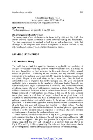 Reinforced concrete slabs 261
Allowable span/d ratio = 66.7
Actual span/d ratio = 6000/234 = 25.6
Hence the slab is satisfactory with respect to deflection.
(g) Cracking
The bar spacing does not exceed 3 h, i.e. 900 mm.
(h) Arrangement of reinforcement
The arrangement of the reinforcement is shown in Fig. 8.66 and Fig. 8.67. For
clarity, only the steel in x-direction is shown separately for top and bottom steel.
The steel arrangement is identical in both the x- and y-directions. Note that
although in the diagrams steel shown arrangement is shown confined to the
individual panel, in reality steel extends into adjacent panels.
8.10 YIELD LINE METHOD
8.10.1 Outline of Theory
The yield line method developed by Johansen is applicable to calculation of
collapse load caused by yielding of under-reinforced concrete slab. It is based on
the upper bound theorem (also known as the kinematic theorem) of the classical
theory of plasticity. According to this theorem, for any assumed collapse
mechanism, if the collapse load is calculated by equating the energy dissipation at
the plastic ‘hinges’ to the work done by the external load, then the load so
calculated is equal to or greater than the true collapse load. The yield line method
applied to slabs is analogous to the calculation of ultimate load of frames by the
formation of plastic hinges in the members of the frame. The collapse mechanism
of a frame consists of a set of rigid members connected at plastic hinges. The only
difference between a frame and a slab at collapse is that instead of discrete plastic
hinges forming at several locations in a frame, in the case of the slab, yielding
takes place along several lines of hinges, referred to as yield lines. All
deformations are assumed to take place at the yield lines and the fractured slab at
collapse consists of rigid portions held together by the yielded reinforcement at the
yield lines. It is important to appreciate that the method assumes ductile behaviour
at yield lines and does not consider the possibility of shear failure. Another
important point to bear in mind is that because the method gives an upper bound
solution to the true collapse load, it is important to investigate all possible collapse
modes in order to determine the smallest collapse load.
In the one-way continuous slab shown in Fig. 8.67(a), straight yield lines form
with a sagging yield line at the bottom of the slab near mid-span and hogging yield
lines over the supports. The yield line patterns for a square and a rectangular
simply supported two-way slab subjected to a uniform load are shown in
Fig. 8.67(b) and Fig. 8.67(c) respectively. The deformed shape of the square slab is
an inverted pyramid and that of the rectangular slab is an inverted roof shape.
www.engbookspdf.com
 