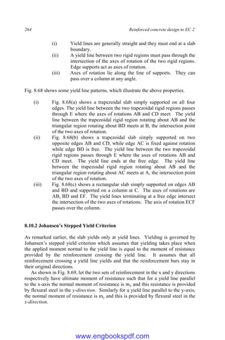 264 Reinforced concrete design to EC 2
(i) Yield lines are generally straight and they must end at a slab
boundary.
(ii) A yield line between two rigid regions must pass through the
intersection of the axes of rotation of the two rigid regions.
Edge supports act as axes of rotation.
(iii) Axes of rotation lie along the line of supports. They can
pass over a column at any angle.
Fig. 8.68 shows some yield line patterns, which illustrate the above properties.
(i) Fig. 8.68(a) shows a trapezoidal slab simply supported on all four
edges. The yield line between the two trapezoidal rigid regions passes
through E where the axes of rotations AB and CD meet. The yield
line between the trapezoidal rigid region rotating about AB and the
triangular region rotating about BD meets at B, the intersection point
of the two axes of rotation.
(ii) Fig. 8.68(b) shows a trapezoidal slab simply supported on two
opposite edges AB and CD, while edge AC is fixed against rotation
while edge BD is free. The yield line between the two trapezoidal
rigid regions passes through E where the axes of rotations AB and
CD meet. The yield line ends at the free edge. The yield line
between the trapezoidal rigid region rotating about AB and the
triangular region rotating about AC meets at A, the intersection point
of the two axes of rotation.
(iii) Fig. 8.68(c) shows a rectangular slab simply supported on edges AB
and BD and supported on a column at C. The axes of rotations are
AB, BD and EF. The yield lines terminating at a free edge intersect
the intersection of the two axes of rotations. The axis of rotation ECF
passes over the column.
8.10.2 Johansen’s Stepped Yield Criterion
As remarked earlier, the slab yields only at yield lines. Yielding is governed by
Johansen’s stepped yield criterion which assumes that yielding takes place when
the applied moment normal to the yield line is equal to the moment of resistance
provided by the reinforcement crossing the yield line. It assumes that all
reinforcement crossing a yield line yields and that the reinforcement bars stay in
their original directions.
As shown in Fig. 8.69, let the two sets of reinforcement in the x and y directions
respectively have ultimate moment of resistance such that for a yield line parallel
to the x-axis the normal moment of resistance is mx and this resistance is provided
by flexural steel in the y-direction. Similarly for a yield line parallel to the y-axis,
the normal moment of resistance is my and this is provided by flexural steel in the
x-direction.
www.engbookspdf.com
 