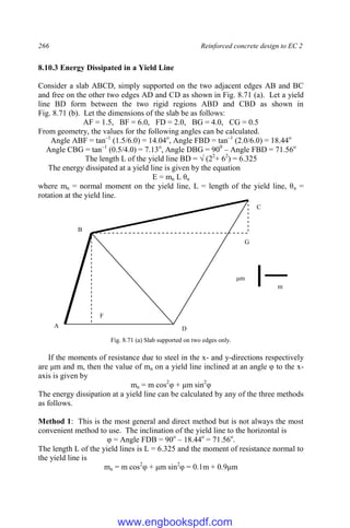 266 Reinforced concrete design to EC 2
8.10.3 Energy Dissipated in a Yield Line
Consider a slab ABCD, simply supported on the two adjacent edges AB and BC
and free on the other two edges AD and CD as shown in Fig. 8.71 (a). Let a yield
line BD form between the two rigid regions ABD and CBD as shown in
Fig. 8.71 (b). Let the dimensions of the slab be as follows:
AF = 1.5, BF = 6.0, FD = 2.0, BG = 4.0, CG = 0.5
From geometry, the values for the following angles can be calculated.
Angle ABF = tan–1
(1.5/6.0) = 14.04o
, Angle FBD = tan–1
(2.0/6.0) = 18.44o
Angle CBG = tan–1
(0.5/4.0) = 7.13o
, Angle DBG = 900
– Angle FBD = 71.56o
The length L of the yield line BD = √ (22
+ 62
) = 6.325
The energy dissipated at a yield line is given by the equation
E = mn L θn
where mn = normal moment on the yield line, L = length of the yield line, θn =
rotation at the yield line.
Fig. 8.71 (a) Slab supported on two edges only.
If the moments of resistance due to steel in the x- and y-directions respectively
are μm and m, then the value of mn on a yield line inclined at an angle φ to the x-
axis is given by
mn = m cos2
φ + μm sin2
φ
The energy dissipation at a yield line can be calculated by any of the three methods
as follows.
Method 1: This is the most general and direct method but is not always the most
convenient method to use. The inclination of the yield line to the horizontal is
φ = Angle FDB = 90o
– 18.44o
= 71.56o
.
The length L of the yield lines is L = 6.325 and the moment of resistance normal to
the yield line is
mn = m cos2
φ + μm sin2
φ = 0.1m + 0.9μm
B
D
C
F
G
A
B
μm
m
www.engbookspdf.com
 