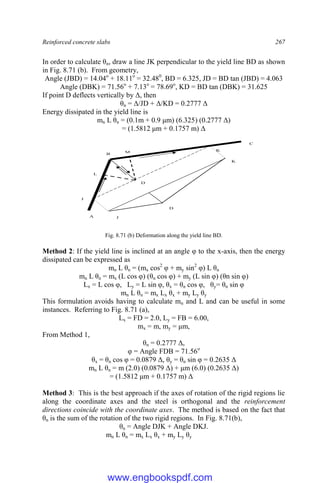 Reinforced concrete slabs 267
In order to calculate θn, draw a line JK perpendicular to the yield line BD as shown
in Fig. 8.71 (b). From geometry,
Angle (JBD) = 14.04o
+ 18.11o
= 32.480
, BD = 6.325, JD = BD tan (JBD) = 4.063
Angle (DBK) = 71.56o
+ 7.13o
= 78.69o
, KD = BD tan (DBK) = 31.625
If point D deflects vertically by Δ, then
θn = Δ/JD + Δ/KD = 0.2777 Δ
Energy dissipated in the yield line is
mn L θn = (0.1m + 0.9 μm) (6.325) (0.2777 Δ)
= (1.5812 μm + 0.1757 m) Δ
B
D
A
C
J
K
L
M
J
D
K
Fig. 8.71 (b) Deformation along the yield line BD.
Method 2: If the yield line is inclined at an angle φ to the x-axis, then the energy
dissipated can be expressed as
mn L θn = (mx cos2
φ + my sin2
φ) L θn
mn L θn = mx (L cos φ) (θn cos φ) + my (L sin φ) (θn sin φ)
Lx = L cos φ, Ly = L sin φ, θx = θn cos φ, θy= θn sin φ
mn L θn = mx Lx θx + my Ly θy
This formulation avoids having to calculate mn and L and can be useful in some
instances. Referring to Fig. 8.71 (a),
Lx = FD = 2.0, Ly = FB = 6.00,
mx = m, my = μm,
From Method 1,
θn = 0.2777 Δ,
φ = Angle FDB = 71.56o
θx = θn cos φ = 0.0879 Δ, θy = θn sin φ = 0.2635 Δ
mn L θn = m (2.0) (0.0879 Δ) + μm (6.0) (0.2635 Δ)
= (1.5812 μm + 0.1757 m) Δ
Method 3: This is the best approach if the axes of rotation of the rigid regions lie
along the coordinate axes and the steel is orthogonal and the reinforcement
directions coincide with the coordinate axes. The method is based on the fact that
θn is the sum of the rotation of the two rigid regions. In Fig. 8.71(b),
θn = Angle DJK + Angle DKJ.
mn L θn = mx Lx θx + my Ly θy
www.engbookspdf.com
 