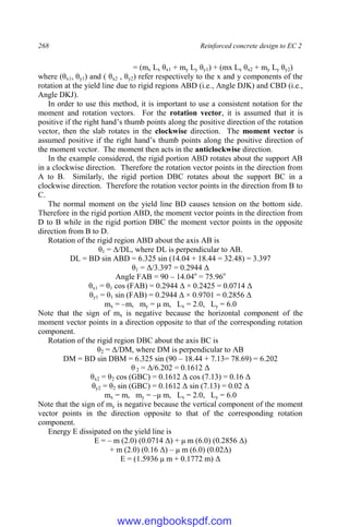 268 Reinforced concrete design to EC 2
= (mx Lx θx1 + my Ly θy1) + (mx Lx θx2 + my Ly θy2)
where (θx1, θy1) and ( θx2 , θy2) refer respectively to the x and y components of the
rotation at the yield line due to rigid regions ABD (i.e., Angle DJK) and CBD (i.e.,
Angle DKJ).
In order to use this method, it is important to use a consistent notation for the
moment and rotation vectors. For the rotation vector, it is assumed that it is
positive if the right hand’s thumb points along the positive direction of the rotation
vector, then the slab rotates in the clockwise direction. The moment vector is
assumed positive if the right hand’s thumb points along the positive direction of
the moment vector. The moment then acts in the anticlockwise direction.
In the example considered, the rigid portion ABD rotates about the support AB
in a clockwise direction. Therefore the rotation vector points in the direction from
A to B. Similarly, the rigid portion DBC rotates about the support BC in a
clockwise direction. Therefore the rotation vector points in the direction from B to
C.
The normal moment on the yield line BD causes tension on the bottom side.
Therefore in the rigid portion ABD, the moment vector points in the direction from
D to B while in the rigid portion DBC the moment vector points in the opposite
direction from B to D.
Rotation of the rigid region ABD about the axis AB is
θ1 = Δ/DL, where DL is perpendicular to AB.
DL = BD sin ABD = 6.325 sin (14.04 + 18.44 = 32.48) = 3.397
θ1 = Δ/3.397 = 0.2944 Δ
Angle FAB = 90 – 14.04o
= 75.96o
θx1 = θ1 cos (FAB) = 0.2944 Δ × 0.2425 = 0.0714 Δ
θy1 = θ1 sin (FAB) = 0.2944 Δ × 0.9701 = 0.2856 Δ
mx = –m, my = μ m, Lx = 2.0, Ly = 6.0
Note that the sign of mx is negative because the horizontal component of the
moment vector points in a direction opposite to that of the corresponding rotation
component.
Rotation of the rigid region DBC about the axis BC is
θ2 = Δ/DM, where DM is perpendicular to AB
DM = BD sin DBM = 6.325 sin (90 – 18.44 + 7.13= 78.69) = 6.202
θ 2 = Δ/6.202 = 0.1612 Δ
θx2 = θ2 cos (GBC) = 0.1612 Δ cos (7.13) = 0.16 Δ
θy2 = θ2 sin (GBC) = 0.1612 Δ sin (7.13) = 0.02 Δ
mx = m, my = –μ m, Lx = 2.0, Ly = 6.0
Note that the sign of my is negative because the vertical component of the moment
vector points in the direction opposite to that of the corresponding rotation
component.
Energy E dissipated on the yield line is
E = – m (2.0) (0.0714 Δ) + μ m (6.0) (0.2856 Δ)
+ m (2.0) (0.16 Δ) – μ m (6.0) (0.02Δ)
E = (1.5936 μ m + 0.1772 m) Δ
www.engbookspdf.com
 