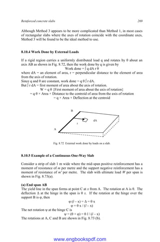 Reinforced concrete slabs 269
Although Method 3 appears to be more complicated than Method 1, in most cases
of rectangular slabs where the axes of rotation coincide with the coordinate axes,
Method 3 will be found to be the ideal method to use.
8.10.4 Work Done by External Loads
If a rigid region carries a uniformly distributed load q and rotates by θ about an
axis AB as shown in Fig. 8.72, then the work done by q is given by
Work done = ∫ q dA r θ
where dA = an element of area, r = perpendicular distance to the element of area
from the axis of rotation.
Since q and θ are constant, work done = q θ ∫ r dA.
But ∫ r dA = first moment of area about the axis of rotation.
W = q θ {First moment of area about the axis of rotation}
= q θ × Area × Distance to the centroid of area from the axis of rotation
= q × Area × Deflection at the centroid
Fig. 8.72 External work done by loads on a slab.
8.10.5 Example of a Continuous One-Way Slab
Consider a strip of slab 1 m wide where the mid-span positive reinforcement has a
moment of resistance of m per metre and the support negative reinforcement has a
moment of resistance of m' per metre. The slab with ultimate load W per span is
shown in Fig. 8.73(a).
(a) End span AB
The yield line in the span forms at point C at x from A. The rotation at A is θ. The
deflection Δ at the hinge in the span is θ x. If the rotation at the hinge over the
support B is φ, then
φ (l – x) = Δ = θ x
φ = θ x / (l – x)
The net rotation ψ at the hinge C is
ψ = (θ + φ) = θ l / (l – x)
The rotations at A, C and B are shown in Fig. 8.73 (b).
r
dA
A
B
www.engbookspdf.com
 
