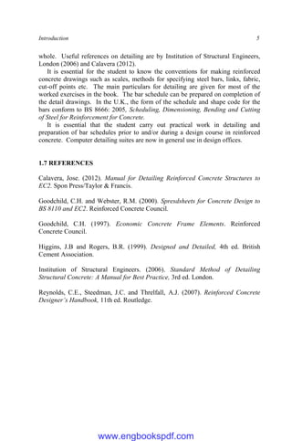 Introduction 5
whole. Useful references on detailing are by Institution of Structural Engineers,
London (2006) and Calavera (2012).
It is essential for the student to know the conventions for making reinforced
concrete drawings such as scales, methods for specifying steel bars, links, fabric,
cut-off points etc. The main particulars for detailing are given for most of the
worked exercises in the book. The bar schedule can be prepared on completion of
the detail drawings. In the U.K., the form of the schedule and shape code for the
bars conform to BS 8666: 2005, Scheduling, Dimensioning, Bending and Cutting
of Steel for Reinforcement for Concrete.
It is essential that the student carry out practical work in detailing and
preparation of bar schedules prior to and/or during a design course in reinforced
concrete. Computer detailing suites are now in general use in design offices.
1.7 REFERENCES
Calavera, Jose. (2012). Manual for Detailing Reinforced Concrete Structures to
EC2. Spon Press/Taylor & Francis.
Goodchild, C.H. and Webster, R.M. (2000). Spresdsheets for Concrete Design to
BS 8110 and EC2. Reinforced Concrete Council.
Goodchild, C.H. (1997). Economic Concrete Frame Elements. Reinforced
Concrete Council.
Higgins, J.B and Rogers, B.R. (1999). Designed and Detailed, 4th ed. British
Cement Association.
Institution of Structural Engineers. (2006). Standard Method of Detailing
Structural Concrete: A Manual for Best Practice, 3rd ed. London.
Reynolds, C.E., Steedman, J.C. and Threlfall, A.J. (2007). Reinforced Concrete
Designer’s Handbook, 11th ed. Routledge.
www.engbookspdf.com
 
