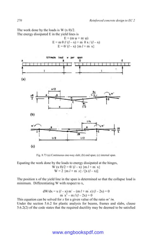 270 Reinforced concrete design to EC 2
The work done by the loads is W (x θ)/2.
The energy dissipated E in the yield lines is
E = (m ψ + m,
φ)
E = m θ l/ (l – x) + m`
θ x / (l – x)
E = θ/ (l – x) {m l + m`
x}
Fig. 8.73 (a) Continuous one-way slab; (b) end span; (c) internal span.
Equating the work done by the loads to energy dissipated at the hinges,
W (x θ)/2 = θ/ (l – x) {m l + m`
x}
W = 2 {m l + m`
x} / [x (l – x)]
The position x of the yield line in the span is determined so that the collapse load is
minimum. Differentiating W with respect to x,
dW/dx = x (l – x) m` – (m l + m`
x) (l – 2x) = 0
m`
x2
– m l (l – 2x) = 0
This equation can be solved for x for a given value of the ratio m' /m.
Under the section 5.6.2 for plastic analysis for beams, frames and slabs, clause
5.6.2(2) of the code states that the required ductility may be deemed to be satisfied
www.engbookspdf.com
 