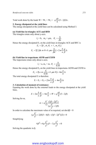 Reinforced concrete slabs 273
Total work done by the loads W = W1 + W2 = 
 )
2
3
(
6

ab
q .
2. Energy dissipated at the yield lines
The energy dissipated at the yield lines can be calculated using Method 3.
(a) Yield line in triangles ACE and BFD
The triangles rotate only about y-axis.
ly = b, my = μm,
a
y




Hence the energy dissipated E1 on the yield lines in triangles ACE and BFC is
]
[
2
1 y
y
y
x
x
x m
m
E 
 
 











a
b
m
a
m
b
m
a
E 2
]
0
2
[
2
1
(b) Yield line in trapeziums AEFB and CEFD
The trapeziums rotate only about x-axis.
lx = a, mx = m,
b
x
5
.
0



Hence the energy dissipated E2 on the yield lines in trapeziums AEFB and CEFD is





b
a
m
m
b
b
m
a
E 4
]
0
5
.
0
[
2
2 
The total energy dissipated E is therefore
E = E1 + E2 

 }
4
2
{
b
a
m
a
b
m


3. Calculation of moment of resistance:
Equating the work done by the external loads to the energy dissipated at the yield
lines,
)
2
3
(
6
4
2 







ab
q
W
b
a
m
a
b
m
E
Solving for m,
)
2
(
)
2
3
(
12
2
2
2
2







a
b
b
q
m
In order to calculate the maximum value of m required, set dm/dβ = 0
0
)
2
)(
2
3
(
)
4
3
)(
2
( 2
2
2




 




a
b
Simplifying
0
3
4
4 2
2
2
2
2



a
b
a
b




Solving the quadratic in β,
www.engbookspdf.com
 