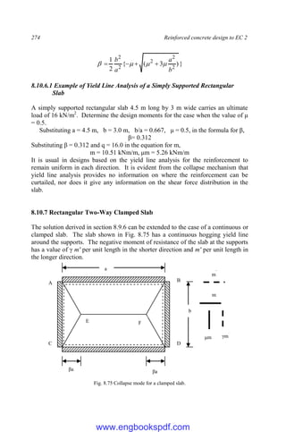 274 Reinforced concrete design to EC 2
}
)
3
(
{
2
1
2
2
2
2
2
b
a
a
b



 



8.10.6.1 Example of Yield Line Analysis of a Simply Supported Rectangular
Slab
A simply supported rectangular slab 4.5 m long by 3 m wide carries an ultimate
load of 16 kN/m2
. Determine the design moments for the case when the value of μ
= 0.5.
Substituting a = 4.5 m, b = 3.0 m, b/a = 0.667, μ = 0.5, in the formula for β,
β= 0.312
Substituting β = 0.312 and q = 16.0 in the equation for m,
m = 10.51 kNm/m, μm = 5.26 kNm/m
It is usual in designs based on the yield line analysis for the reinforcement to
remain uniform in each direction. It is evident from the collapse mechanism that
yield line analysis provides no information on where the reinforcement can be
curtailed, nor does it give any information on the shear force distribution in the
slab.
8.10.7 Rectangular Two-Way Clamped Slab
The solution derived in section 8.9.6 can be extended to the case of a continuous or
clamped slab. The slab shown in Fig. 8.75 has a continuous hogging yield line
around the supports. The negative moment of resistance of the slab at the supports
has a value of γ m' per unit length in the shorter direction and m' per unit length in
the longer direction.
Fig. 8.75 Collapse mode for a clamped slab.
a
b
βa βa
A
B
C D
F
E
m
μm
m
`
γm`
www.engbookspdf.com
 