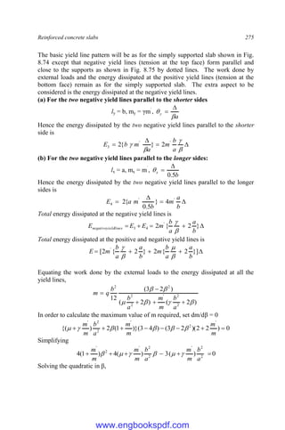 Reinforced concrete slabs 275
The basic yield line pattern will be as for the simply supported slab shown in Fig.
8.74 except that negative yield lines (tension at the top face) form parallel and
close to the supports as shown in Fig. 8.75 by dotted lines. The work done by
external loads and the energy dissipated at the positive yield lines (tension at the
bottom face) remain as for the simply supported slab. The extra aspect to be
considered is the energy dissipated at the negative yield lines.
(a) For the two negative yield lines parallel to the shorter sides
ly = b, my = γm`
,
a
y




Hence the energy dissipated by the two negative yield lines parallel to the shorter
side is








a
b
m
a
m
b
E '
'
3 2
}
{
2
(b) For the two negative yield lines parallel to the longer sides:
lx = a, mx = m`
,
b
x
5
.
0



Hence the energy dissipated by the two negative yield lines parallel to the longer
sides is




b
a
m
b
m
a
E '
'
4 4
}
5
.
0
{
2
Total energy dissipated at the negative yield lines is




 }
2
{
2 '
4
3
b
a
a
b
m
E
E
E lines
yield
negative


Total energy dissipated at the positive and negative yield lines is




 }]
2
{
2
}
2
{
2
[ '
b
a
a
b
m
b
a
a
b
m
E




Equating the work done by the external loads to the energy dissipated at all the
yield lines,
)
2
(
)
2
(
)
2
3
(
12
2
2
'
2
2
2
2











a
b
m
m
a
b
b
q
m
In order to calculate the maximum value of m required, set dm/dβ = 0
0
)
2
2
)(
2
3
(
)
4
3
)}(
1
(
2
)
{(
'
2
'
2
2
'








m
m
m
m
a
b
m
m






Simplifying
0
)
(
3
)
(
4
)
1
(
4 2
2
'
2
2
'
2
'






a
b
m
m
a
b
m
m
m
m






Solving the quadratic in β,
www.engbookspdf.com
 