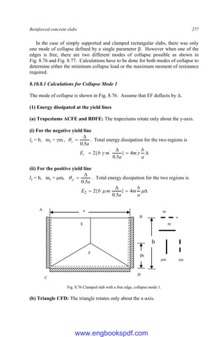 Reinforced concrete slabs 277
In the case of simply supported and clamped rectangular slabs, there was only
one mode of collapse defined by a single parameter β. However when one of the
edges is free, there are two different modes of collapse possible as shown in
Fig. 8.76 and Fig. 8.77. Calculations have to be done for both modes of collapse to
determine either the minimum collapse load or the maximum moment of resistance
required.
8.10.8.1 Calculations for Collapse Mode 1
The mode of collapse is shown in Fig. 8.76. Assume that EF deflects by Δ.
(1) Energy dissipated at the yield lines
(a) Trapeziums ACFE and BDFE: The trapeziums rotate only about the y-axis.
(i) For the negative yield line
ly = b, my = γm`
,
a
y
5
.
0


 . Total energy dissipation for the two regions is




a
b
m
a
m
b
E 
 '
'
1 4
}
5
.
0
{
2
(ii) For the positive yield line
ly = b, my = μm,
a
y
5
.
0


 . Total energy dissipation for the two regions is



 

a
b
m
a
m
b
E 4
}
5
.
0
{
2
2
Fig. 8.76 Clamped slab with a free edge, collapse mode 1.
(b) Triangle CFD: The triangle rotates only about the x-axis.
D
C
a
A
B
F
E
b
m
μm
m
`
γm`
βb
www.engbookspdf.com
 