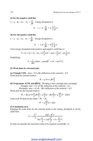278 Reinforced concrete design to EC 2
(i) For the negative yield line
lx = a, mx = m`
,
b
x



 . Energy dissipation is






1
'
'
3
b
a
m
b
m
a
E
(ii) For the positive yield line
lx = a, mx = m,
b
x



 . Energy dissipation is






1
4
b
a
m
b
m
a
E
Total energy dissipated at the positive and negative yield lines is








 }
1
)
(
)
(
4
{ '
'
4
3
2
1


 m
m
b
a
m
m
a
b
E
E
E
E
E
Simplifying




 }
)
(
)
(
4
{
1 2
'
2
'
a
m
m
b
m
m
ab
E 



(2) Work done by external loads
(a) Triangle CFD: Area = 0.5 a βb, deflection at the centroid = Δ/3
Work done by external loads is
3
5
.
0
1

 b
a
q
W 
(b) Trapeziums ACFE and BDFE: Dividing it into a triangle and a rectangle
Triangle: area = 0.5 a/2 βb, deflection at the centroid = Δ/3
Rectangle: area = a/2 (b – βb), deflection at the centroid = Δ/2
Work done by the external loads is







 )
2
3
(
6
]
2
)
(
2
}
3
2
5
.
0
[{
2
2 


ab
q
b
b
a
q
b
a
q
W
Total work W done by the loads = W1 + W2


 )
3
(
6

ab
q
W
(3) Calculation of m
Equating the work done by the external loads to the energy dissipated at all the
yield lines,
}
)
1
(
)
(
4
{
)
3
(
6 '
2
2
'
2
2
m
m
a
b
m
m
b
q
m










In order to calculate the maximum value of m required, set dm/dβ = 0,
www.engbookspdf.com
 