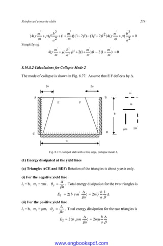 Reinforced concrete slabs 279
0
2
2
)
'
(
4
)
2
2
3
(
)
2
3
)}(
'
1
(
2
2
)
'
(
4
{ 







a
b
m
m
m
m
a
b
m
m








Simplifying
0
)
1
(
3
)
1
(
2
)
(
4
'
'
2
2
2
'






m
m
m
m
a
b
m
m




8.10.8.2 Calculations for Collapse Mode 2
The mode of collapse is shown in Fig. 8.77. Assume that E F deflects by Δ.
Fig. 8.77 Clamped slab with a free edge, collapse mode 2.
(1) Energy dissipated at the yield lines
(a) Triangles ACE and BDF: Rotation of the triangles is about y-axis only.
(i) For the negative yield line
ly = b, my = γm`
,
a
y



 . Total energy dissipation for the two triangles is








1
2
}
{
2 '
'
1
a
b
m
a
m
b
E
(ii) For the positive yield line
ly = b, my = μm,
a
y



 , Total energy dissipation for the two triangles is








a
b
m
a
m
b
E 2
}
{
2
2
a
b
A B
C
D
F
E
m
μm
m
`
γm`
βa βa
www.engbookspdf.com
 