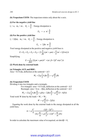 280 Reinforced concrete design to EC 2
(b) Trapezium CEFD: The trapezium rotates only about the x-axis.
(i) For the negative yield line
lx = a, mx = m`
,
b
x


 . Energy dissipation is
b
m
a
E

 '
3
(ii) For the positive yield line
lx = 2(βa), mx = m,
b
x


 , Energy dissipation is
b
m
a
E

 
2
4
Total energy dissipated at the positive and negative yield lines is








 )}
2
(
)
(
2
{ '
'
4
3
2
1 m
m
b
a
m
m
a
b
E
E
E
E
E 



Simplifying




 }
)
2
(
)
(
2
{
1 2
2
'
2
'
a
m
m
b
m
m
ab
E 




(2) Work done by external loads
(a) Triangles ACE and BDF:
Area = 0.5 b βa, deflection at the centroid = Δ/3



 

3
}
3
2
1
{
2
1
ab
q
a
b
q
W
(b) Trapezium CEFD
Dividing it into two triangles and a rectangle,
Two triangles: area = 0.5 b βa, deflection at the centroid = Δ/3
Rectangle: area = b (a – 2βa), deflection at the centroid = Δ/2







 )
4
3
(
6
2
)
2
(
}
3
2
1
{
2
2 


ab
q
a
a
qb
a
b
q
W
Total work W done by the loads = W1 + W2


 )
2
3
(
6

ab
q
W
Equating the work done by the external loads to the energy dissipated at all the
yield lines,
}
)
2
(
)
(
2
{
)
2
3
(
6 '
2
2
2
'
2
2






m
m
a
b
m
m
b
q
m





In order to calculate the maximum value of m required, set dm/dβ = 0,
www.engbookspdf.com
 