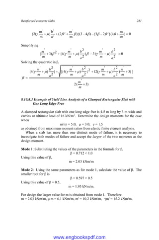 Reinforced concrete slabs 281
0
)
m
m
4
}(
2
3
{
)
4
3
)}(
m
m
2
(
a
b
)
m
m
(
2
{
'
2
'
2
2
2
'







 







Simplifying
0
2
2
)
'
(
3
}
2
2
)
'
(
4
{
2
)
3
'
( 





a
b
m
m
a
b
m
m
m
m






Solving the quadratic in β,
)
3
'
(
2
]
)
3
'
(
2
2
)
'
(
12
2
}
2
2
)
'
(
4
[{
}
2
2
)
'
(
4
{








m
m
m
m
a
b
m
m
a
b
m
m
a
b
m
m







8.10.8.3 Example of Yield Line Analysis of a Clamped Rectangular Slab with
One Long Edge Free
A clamped rectangular slab with one long edge free is 4.5 m long by 3 m wide and
carries an ultimate load of 16 kN/m2
. Determine the design moments for the case
when
m'/m = 5.0, μ = 3.0, γ = 1.5
as obtained from maximum moment ratios from elastic finite element analysis.
When a slab has more than one distinct mode of failure, it is necessary to
investigate both modes of failure and accept the larger of the two moments as the
design moment.
Mode 1: Substituting the values of the parameters in the formula for β,
β = 0.712 < 1.0
Using this value of β,
m = 2.03 kNm/m
Mode 2: Using the same parameters as for mode 1, calculate the value of β. The
smaller root for β is
β = 0.597 > 0.5
Using this value of β = 0.5,
m = 1.95 kNm/m.
For design the larger value for m is obtained from mode 1. Therefore
m = 2.03 kNm/m, μ m = 6.1 kNm/m, m' = 10.2 kNm/m, γm' = 15.2 kNm/m.
www.engbookspdf.com
 
