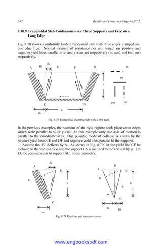 282 Reinforced concrete design to EC 2
8.10.9 Trapezoidal Slab Continuous over Three Supports and Free on a
Long Edge
Fig. 8.78 shows a uniformly loaded trapezoidal slab with three edges clamped and
one edge free. Normal moment of resistance per unit length on positive and
negative yield lines parallel to x- and y-axes are respectively (m, μm) and (m'
, γm'
)
respectively.
Fig. 8.78 Trapezoidal clamped slab with a free edge.
In the previous examples, the rotations of the rigid regions took place about edges
which were parallel to x- or y-axis. In this example only one axis of rotation is
parallel to the coordinate axes. One possible mode of collapse is shown by the
positive yield lines CE and DF and negative yield lines parallel to the supports.
Assume that EF deflects by Δ. As shown in Fig. 8.79, let the yield line CE be
inclined to the vertical by φ and the support CA is inclined to the vertical by ψ. Let
EG be perpendicular to support AC. From geometry,
Fig. 8.79 Rotation and moment vectors.
A
E
C
βa
αa
b
G
A E
C
βa
αa
b
G
H
αa
A B
F
E
D
C
βa
a
b
m`
m
μm γm`
H
ψ
φ
www.engbookspdf.com
 