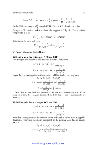 Reinforced concrete slabs 283
Angle ACH = ψ,
)
(
1
cos
,
tan









a
h
AE
h
b
a
Angle ECH = φ,
b
a

 
tan , Angle CAH = 90 – ψ, GE = h, AE = (α + β) a
Triangle ACE rotates clockwise about the support AC by θ. The rotational
components of θ are






 cos
,
sin
, 


 y
x
h
Substituting for tan ψ and cos ψ
a
b
y
x






)
(
1
,
)
( 






(a) Energy dissipated in yield lines
(i) Negative yield line in triangles ACE and BDF
The triangles rotate about an axis inclined to both x- and y-axes.
lx = α a, mx = m`
, θx =
b

 )
( 


ly = b, my = γm`
,
a
y



)
(
1



Hence the energy dissipated on the negative yield line in the two triangles is
}
{
2
1 y
y
y
x
x
x m
m
E 
 
 

}
)
(
1
)
(
{
2 '
'
1
a
m
b
b
m
a
E
















 ]
[
)
(
2 2
'
1
a
b
b
a
m
E 



Note that because both the moment vector and the rotation vector act in the
same direction, the energies dissipated by both the x- and y-components are
positive.
(ii) Positive yield line in triangles ACE and BDF
lx = β a, mx = m, θx =
b

 )
( 


ly = b, my = μm,
a
y



)
(
1



Note that x-components of the moment vector and rotation vector point in opposite
directions. Therefore the energy dissipated on the positive yield line in triangle
ACE is
}
{
2
2 y
y
y
x
x
x m
m
E 
 
 

}
)
(
1
)
(
{
2
2
a
m
b
b
m
a
E














www.engbookspdf.com
 
