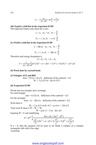 284 Reinforced concrete design to EC 2




 ]
[
)
(
2
2
a
b
b
a
m
E 



(iii) Negative yield line in the trapezium ECDF
The trapezium rotates only about the x-axis.
lx = a, mx = m', θx =
b

b
m
a
m
E '
x
x
x
3


 

(iv) Positive yield line in the trapezium ECDF
lx = 2(β a), mx = m, θx =
b

b
m
a
m
E x
x
x


 
 2
4 
Therefore total energy dissipation is
4
3
2
1 E
E
E
E
E 










 }]
{
2
}
2
)
2
{(
[
1
)
(
1 2
2
2
2
2
2
'
b
a
m
b
a
m
ab
E 







(b) Work done by external loads
(i) Triangles ACE and BDF
Area = 0.5 (α + β) a b, deflection of the centroid = Δ/3
W1 = 2 q {0.5 (α + β) a b Δ/3}
(ii) Trapezium ECDF
Divide into two triangles and a rectangle.
For each triangle:
area = 0.5 β a b, deflection of the centroid = Δ/3
For the rectangle:
Area = (1 – 2β) a b, deflection of the centroid = Δ/2
Work done is
W2 = 2 q {0.5 a b β} Δ/3 + q a b (1 – 2 β) Δ/2
Total work W done is W = W1 + W2
W = q ab {3 + 2 (α – β)} Δ/6
Equating W = E and simplifying,
}]
{
2
}
2
)
2
{(
[
)
(
2
)
(
3
6
1
2
2
2
2
2
2
'
2
2
2
a
b
a
b
m
m
b
q
m



















If α = 0, then the equation will be same as for Mode 2 collapse of a clamped
rectangular slab with a free edge.
Assuming:
www.engbookspdf.com
 