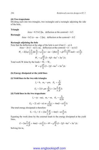 286 Reinforced concrete design to EC 2
(ii) Two trapeziums
Dividing each into two triangles, two rectangles and a rectangle adjoining the side
of the hole,
Triangle
Area = 0.5 b/2 βa, deflection at the centroid = Δ/3
Rectangle
Area = b/2 (a – αa – 2 βa), deflection at the centroid = Δ/2
Rectangle adjoining the hole
Note that the deflection at the edge of the hole is not Δ but (1 – α) Δ
Area = {b (1 – α)/2} αa, deflection at the centroid = (1 – α) Δ/2
]
2
)
1
(
2
)
1
(
2
)
2
(
2
}
3
2
2
1
{
2
[
2
2









 




 a
qb
a
a
a
b
q
a
b
q
W




 }
3
6
4
3
{
6
3
2
2 


ab
q
W
Total work W done by the loads = W1 + W2




 )
3
6
2
3
(
6
3
2



ab
q
W
(b) Energy dissipated at the yield lines
(i) Yield lines in the two side triangles
ly = b, my = μm,
a
y












a
b
m
a
m
b
E 2
}
{
2
1
(ii) Yield lines in the two trapeziums
lx = (a – αa), mx = m,
b
x
5
.
0









b
a
m
b
m
a
E )
1
(
4
}
5
.
0
)
1
(
{
2
2 

The total energy dissipated is therefore
E1 + E2 = 


 }
)
1
(
4
2
{
b
a
m
a
b
m
E 


Equating the work done by the external loads to the energy dissipated at the yield
lines,









 )
3
6
2
3
(
6
)
1
(
4
2 3
2





 ab
q
W
b
a
m
a
b
m
E
Solving for m,
www.engbookspdf.com
 