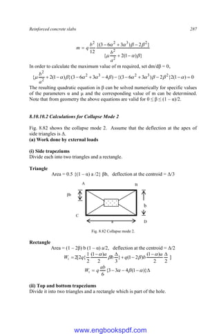 Reinforced concrete slabs 287
}
)
1
(
2
{
}
2
)
3
6
3
{(
12
2
2
2
3
2
2













a
b
b
q
m
In order to calculate the maximum value of m required, set dm/dβ = 0,
0
)
1
(
2
}
2
)
3
6
3
{(
)
4
3
6
3
}(
)
1
(
2
{ 2
3
2
3
2
2
2










 










a
b
The resulting quadratic equation in β can be solved numerically for specific values
of the parameters α and μ and the corresponding value of m can be determined.
Note that from geometry the above equations are valid for 0 ≤ β ≤ (1 – α)/2.
8.10.10.2 Calculations for Collapse Mode 2
Fig. 8.82 shows the collapse mode 2. Assume that the deflection at the apex of
side triangles is Δ.
(a) Work done by external loads
(i) Side trapeziums
Divide each into two triangles and a rectangle.
Triangle
Area = 0.5 {(1 – α) a /2} βb, deflection at the centroid = Δ/3
Fig. 8.82 Collapse mode 2.
Rectangle
Area = (1 – 2β) b (1 – α) a/2, deflection at the centroid = Δ/2
]
2
2
)
1
(
)
2
1
(
}
3
2
)
1
(
2
1
{
2
[
2
1







a
b
q
b
a
q
W








 )}
1
(
4
3
3
{
6
1 


ab
q
W
(ii) Top and bottom trapeziums
Divide it into two triangles and a rectangle which is part of the hole.
a
b
b
D
B
C
b
A
βb
www.engbookspdf.com
 