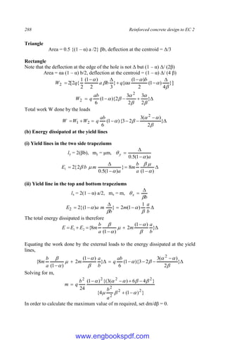 288 Reinforced concrete design to EC 2
Triangle
Area = 0.5 {(1 – α) a /2} βb, deflection at the centroid = Δ/3
Rectangle
Note that the deflection at the edge of the hole is not Δ but (1 – α) Δ/ (2β)
Area = αa (1 – α) b/2, deflection at the centroid = (1 – α) Δ/ (4 β)
}]
4
)
1
(
2
)
1
(
{
}
3
2
)
1
(
2
1
{
2
[
2
2





 






b
a
q
b
a
q
W




 }
2
3
2
3
2
){
1
(
6
2
2






ab
q
W
Total work W done by the loads







 }
2
)
(
3
2
3
{
)
1
(
6
2
2
1





ab
q
W
W
W
(b) Energy dissipated at the yield lines
(i) Yield lines in the two side trapeziums
ly = 2(βb), my = μm,
a
y
)
1
(
5
.
0 










)
1
(
8
}
)
1
(
5
.
0
2
{
2
1






a
b
m
a
m
b
E
(ii) Yield line in the top and bottom trapeziums
lx = 2(1 – α) a/2, mx = m,
b
x










b
a
m
b
m
a
E




1
)
1
(
2
}
)
1
(
{
2
2
The total energy dissipated is therefore






 }
)
1
(
2
)
1
(
8
{
2
1
b
a
m
a
b
m
E
E
E





Equating the work done by the external loads to the energy dissipated at the yield
lines,










}
2
)
(
3
2
3
){
1
(
6
}
)
1
(
2
)
1
(
8
{
2









 ab
q
b
a
m
a
b
m
Solving for m,
}
)
1
(
4
{
}
4
6
)
(
3
{(
)
1
(
24 2
2
2
2
2
2
2
2















a
b
b
q
m
In order to calculate the maximum value of m required, set dm/dβ = 0.
www.engbookspdf.com
 