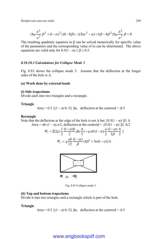 Reinforced concrete slabs 289
0
8
}
4
6
)
(
3
{(
)
8
6
}(
)
1
(
4
{
2
2
2
2
2
2
2
2







 









a
b
a
b
The resulting quadratic equation in β can be solved numerically for specific value
of the parameters and the corresponding value of m can be determined. The above
equations are valid only for 0.5(1 – α) ≤ β ≤ 0.5.
8.10.10.3 Calculations for Collapse Mode 3
Fig. 8.83 shows the collapse mode 3. Assume that the deflection at the longer
sides of the hole is Δ.
(a) Work done by external loads
(i) Side trapeziums
Divide each into two triangles and a rectangle.
Triangle
Area = 0.5 {(1 – α) b /2} βa, deflection at the centroid = Δ/3
Rectangle
Note that the deflection at the edge of the hole is not Δ but {0.5(1 – α)/ β} Δ
Area = αb (1 – α) a/2, deflection at the centroid = {0.5(1 – α)/ β} Δ/2
]
2
2
)
1
(
2
)
1
(
}
3
2
)
1
(
2
1
{
2
[
2
1












 a
b
q
a
b
q
W




 )}
1
(
3
4
{
)
1
(
12
2
1 




ab
q
W
Fig. 8.83 Collapse mode 3.
(ii) Top and bottom trapeziums
Divide it into two triangles and a rectangle which is part of the hole.
Triangle
Area = 0.5 {(1 – α) b /2} βa, deflection at the centroid = Δ/3
βa
www.engbookspdf.com
 