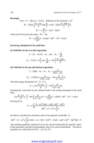 290 Reinforced concrete design to EC 2
Rectangle
Area = (1 – 2β) a (1 – α) b/2, deflection at the centroid = Δ/2
}]
2
2
)
1
(
)
2
1
{(
}
3
2
)
1
(
2
1
{
2
[
2
2







b
a
q
a
b
q
W







 }
4
3
){
1
(
6
2 

ab
q
W
Total work W done by the loads = W1 + W2





 )
3
3
4
6
(
)
1
(
12
2
2






ab
q
W
(b) Energy dissipated at the yield lines
(i) Yield lines in the two side trapeziums
ly = 2(1 – α) b/2, my = μm,
a
y
















)
1
(
2
}
2
)
1
(
2
{
2
1
a
b
m
a
m
b
E
(ii) Yield line in the top and bottom trapeziums
lx = 2(βa), mx = m,
b
x
)
1
(
5
.
0 










b
a
m
b
m
a
E
)
1
(
8
}
)
1
(
5
.
0
2
{
2
2




The total energy dissipated is E = E1 + E2,




 }
)
1
(
8
)
1
(
2
{





b
a
m
a
b
m
E
Equating the work done by the external loads to the energy dissipated at the yield
lines,










)
3
3
4
6
)(
1
(
12
}
)
1
(
8
)
1
(
2
{ 2
2










 ab
q
b
a
m
a
b
m
Solving for m,
}
)
1
(
4
{
}
4
6
)
1
(
3
{
)
1
(
24
2
2
2
2
3
2
2
2
a
b
b
q
m
















In order to calculate the maximum value of m required, set dm/dβ = 0,
0
8
}
4
6
)
1
(
3
{
}
12
12
)
1
(
3
}{
)
1
(
4
{ 3
2
2
2
2
2
2









 












a
b
The resulting quadratic equation in β can be solved numerically for specific values
of the parameters and the corresponding value of m can be determined. The above
equations are valid only for 0.5(1 – α) ≤ β ≤ 0.5.
www.engbookspdf.com
 