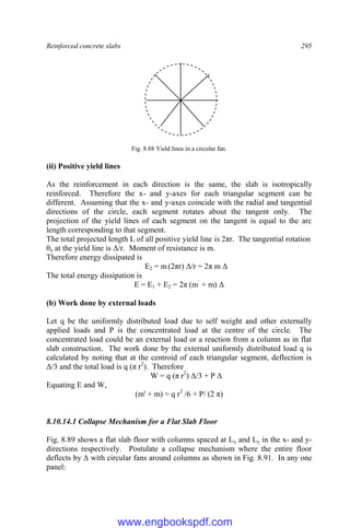 Reinforced concrete slabs 295
Fig. 8.88 Yield lines in a circular fan.
(ii) Positive yield lines
As the reinforcement in each direction is the same, the slab is isotropically
reinforced. Therefore the x- and y-axes for each triangular segment can be
different. Assuming that the x- and y-axes coincide with the radial and tangential
directions of the circle, each segment rotates about the tangent only. The
projection of the yield lines of each segment on the tangent is equal to the arc
length corresponding to that segment.
The total projected length L of all positive yield line is 2πr. The tangential rotation
θn at the yield line is Δ/r. Moment of resistance is m.
Therefore energy dissipated is
E2 = m (2πr) Δ/r = 2π m Δ
The total energy dissipation is
E = E1 + E2 = 2π (m`
+ m) Δ
(b) Work done by external loads
Let q be the uniformly distributed load due to self weight and other externally
applied loads and P is the concentrated load at the centre of the circle. The
concentrated load could be an external load or a reaction from a column as in flat
slab construction. The work done by the external uniformly distributed load q is
calculated by noting that at the centroid of each triangular segment, deflection is
Δ/3 and the total load is q (π r2
). Therefore
W = q (π r2
) Δ/3 + P Δ
Equating E and W,
(m' + m) = q r2
/6 + P/ (2 π)
8.10.14.1 Collapse Mechanism for a Flat Slab Floor
Fig. 8.89 shows a flat slab floor with columns spaced at Lx and Ly in the x- and y-
directions respectively. Postulate a collapse mechanism where the entire floor
deflects by Δ with circular fans around columns as shown in Fig. 8.91. In any one
panel:
www.engbookspdf.com
 