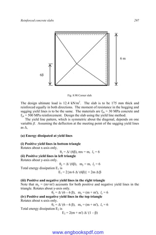 Reinforced concrete slabs 297
Fig. 8.90 Corner slab.
The design ultimate load is 12.4 kN/m2
. The slab is to be 175 mm thick and
reinforced equally in both directions. The moment of resistance in the hogging and
sagging yield lines is to be the same. The materials are fck = 30 MPa concrete and
fyk = 500 MPa reinforcement. Design the slab using the yield line method.
The yield line pattern, which is symmetric about the diagonal, depends on one
variable β. Assuming the deflection at the meeting point of the sagging yield lines
as Δ,
(a) Energy dissipated at yield lines
(i) Positive yield lines in bottom triangle
Rotates about x-axis only.
θx = Δ/ (6β), mx = m, lx = 6
(ii) Positive yield lines in left triangle
Rotates about y-axis only.
θy = Δ/ (6β), my = m, ly = 6
Total energy dissipation E1 is
E1 = 2{m 6 Δ/ (6β)} = 2m Δ/β
(iii) Positive and negative yield lines in the right triangle
Note that my = (m+m') accounts for both positive and negative yield lines in the
triangle. Rotates about y-axis only.
θy = Δ/ (6 – 6 β), my = (m + m'), ly = 6
(iv) Positive and negative yield lines in the top triangle
Rotates about x-axis only.
θx = Δ/ (6 – 6 β), mx = (m + m'), lx = 6
Total energy dissipation E2 is
E2 = 2(m + m') Δ/ (1 – β)
6 m
6β
www.engbookspdf.com
 