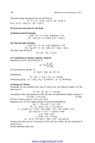298 Reinforced concrete design to EC 2
The total energy dissipated E by all yield lines is
E = E1 + E2 = 2{(m + m')/ (1 – β) + m/ β} Δ
If m = m', E = 2m{2/ (1 – β) + 1/ β} Δ
(b) External work done by the loads
(i) Bottom and left triangles
Area = 0.5 × 6 × (6 β), deflection = Δ/3
W1 = 2[q {0.5 × 6 × (6 β)} Δ/3] = 12q β Δ
(ii) Top and right triangles
Area = 0.5 × 6 × (6 – 6 β), deflection = Δ/3
W2= 2[q {0.5 × 6 × (6 – 6 β)} Δ/3 = 12q (1 – β) Δ
The total work W done is
W = W1 + W2 = 12 q Δ
(c) Calculation of moment capacity required
Equating E and W, and solving for m
)
1
(
6
2





 q
m
For maximum m, dm/dβ = 0,
(1 + β) (1 – 2 β) – (β – β2
) = 0
Simplifying,
β2
+ 2β – 1 = 0, β = (√2 – 1) = 0.4142
Substituting for β, m = 1.03q. If q = 12.4 kN/m2
, m = 12.76 kNm/m.
(d) Design for flexure
Assuming 10 mm diameter bars and 25 mm cover, the effective depth d of the
inner layer is
d = 175 – 25 –10 – 5 = 135 mm
According to the code equation (5.10a), the ratio of redistributed /elastic moment is
δ ≥ 0.44 + 1.25 (xu/d) (5.10a)
If Class A steel is used, δ ≥ 0.8, xu/d ≤ 0.29.
Keeping xu/d ≤ 0.25 for approximately 25 percent redistribution,
z/d = 1 – 0.4 xu/d = 1– 0.1 = 0.9
Mu = fcd × (0.8x × b) × z = 0.12 bd2
fck
k = m/ (bd2
fcu) = 12.76 × 106
/ (1000 × 1352
× 30) = 0.023 < 0.12
z/d = 0.5(1.0 + √ (1.0 – 3 × 0.023) = 0.98
xu/d = 0.05 < 0.25
z = 0.98 × 135 = 132 mm
As = 12.76 × 106
/ (0.87 × 500 × 132) = 222 mm2
/m
Increase the steel area by 10 percent to 245 mm2
/m to allow for the formation of
corner levers.
Check minimum steel area:
www.engbookspdf.com
 