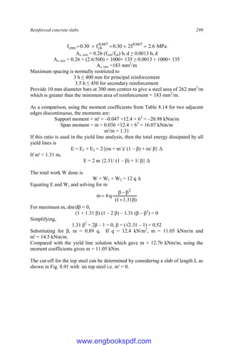 Reinforced concrete slabs 299
MPa
6
.
2
25
30
.
0
f
30
.
0
f 667
.
0
667
.
0
ck
ctm 




As, min = 0.26 (fctm/fyk) bt d ≥ 0.0013 bt d
As, min = 0.26 × (2.6/500) × 1000× 135 ≥ 0.0013 × 1000× 135
As, min =183 mm2
/m
Maximum spacing is normally restricted to
3 h ≤ 400 mm for principal reinforcement
3.5 h ≤ 450 for secondary reinforcement
Provide 10 mm diameter bars at 300 mm centres to give a steel area of 262 mm2
/m
which is greater than the minimum area of reinforcement = 183 mm2
/m.
As a comparison, using the moment coefficients from Table 8.14 for two adjacent
edges discontinuous, the moments are:
Support moment = m' = –0.047 ×12.4 × 62
= –20.98 kNm/m
Span moment = m = 0.036 ×12.4 × 62
= 16.07 kNm/m
m'/m = 1.31
If this ratio is used in the yield line analysis, then the total energy dissipated by all
yield lines is
E = E1 + E2 = 2{(m + m`)/ (1 – β) + m/ β} Δ
If m' = 1.31 m,
E = 2 m {2.31/ (1 – β) + 1/ β} Δ
The total work W done is
W = W1 + W2 = 12 q Δ
Equating E and W, and solving for m
)
31
.
1
1
(
q
6
m
2






For maximum m, dm/dβ = 0,
(1 + 1.31 β) (1 – 2 β) – 1.31 (β – β2
) = 0
Simplifying,
1.31 β2
+ 2β – 1 = 0, β = (√2.31 – 1) = 0.52
Substituting for β, m = 0.89 q. If q = 12.4 kN/m2
, m = 11.05 kNm/m and
m' = 14.5 kNm/m.
Compared with the yield line solution which gave m = 12.76 kNm/m, using the
moment coefficients gives m = 11.05 kNm.
The cut-off for the top steel can be determined by considering a slab of length L as
shown in Fig. 8.91 with no top steel i.e. m' = 0.
www.engbookspdf.com
 