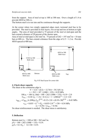 Reinforced concrete slabs 301
from the support. Area of steel at top is 10H at 300 mm. Over a length of 1.4 m
provide 6H10 at 300 c/c.
The bottom steel is to run into and be continuous through the supports.
At the corner where two simply supported edges meet, torsional steel has to be
provided. The steel is provided in four layers, two at top and two at bottom at right
angles. The area of steel provided is 75 percent of the steel at mid-span and the
bars extend a distance of 20 percent of the shorter span.
Area of steel at mid-span is 262 mm2
/m. 75 percent of 262 = 197 mm2
/m ≈ 10 mm
bars at 400 c/c. The bars extend a distance from the edge of L/5 = 1.2 m. Provide
4H10 spaced at 400 mm.
Fig. 8.92 Steel layout for corner slab.
4. Check shear capacity
The shear at the continuous edge is
V = 12.4 × (6/2) + 12.76/6 = 39.3 kN /m
v = 39.3 × 103
/ (1000 × 135) = 0.29 MPa
100 ρ1 = 100 As/ (bd) = 100 × 262/ (1000 × 135) = 0.19 < 2.0
CRd, c = 0.18/ (γc = 1.5) = 0.12, k = 1 + (200/d) 0.5
= 2.2 >2.0
MPa
43
.
0
)
30
19
.
0
(
0
.
2
12
.
0
)
f
100
(
k
C
v 33
.
0
33
.
0
ck
1
c
,
Rd
c
,
Rd 






νmin = 0.035 × k1.5
×√fck = 0.035×2.01.5
×√30 = 0.54 MPa
(v = 0.29) < (vRd, c = 0.54)
No shear reinforcement is needed. The shear stress is satisfactory.
5. Deflection
Bottom steel As = 10H at 300 = 262 mm2
/m.
ρ% = 100 × 262/ (1000 × 135) = 0.19.
ρ0% = 0.1√fck = 0.1√30 = 0.55.
4H10 at 400
Both ways
21H10 at 300
Both ways
4H10 at 400
Both ways
6H10 at 300
Both ways
Bottom Top
www.engbookspdf.com
 
