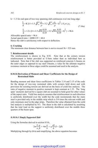 302 Reinforced concrete design to EC 2
k = 1.3 for end span of two-way spanning slab continuous over one long edge.
0
2
3
0
ck
0
ck if
}
)
1
(
f
2
.
3
f
5
.
1
11
{
K
d
L











(7.16a)
6
.
96
}
)
1
19
.
0
55
.
0
(
30
2
.
3
19
.
0
55
.
0
30
5
.
1
11
{
2
.
1
d
L 2
3






Allowable span/d ratio = 96.6
Actual span/d ratio = 6000/135 = 44.4
Hence the slab is satisfactory with respect to deflection.
6. Cracking
The minimum clear distance between bars is not to exceed 3h = 525 mm.
7. Reinforcement details
The reinforcement is shown in Fig. 8.92. Note that at the corners torsion
reinforcement is better provided as U-bars rather than as individual bars as
indicated. Note that if the slab was supported on reinforced concrete L-beams on
the outer edges as opposed to say steel I-beams, a value for the ultimate negative
resistance moment at these edges could be assumed and used in the analysis.
8.10.16 Derivation of Moment and Shear Coefficients for the Design of
Restrained Slabs
Bending moment and shear force coefficients in Tables 3.14 and 3.15 of the code
for the design of two-way restrained slabs with corners held down and with
provision for resisting torsion are derived on the basis of yield line analysis. The
ratio of negative moment to positive moment is kept constant at 1.33. The ‘long
span’ moments derived for a square slab are assumed to hold good for other values
of the aspect ratio. Yield line analysis assumes that reinforcement in each direction
is uniformly distributed over the width but the code recommends that the main
steel is provided only in the middle strip which is 3/4 times the relevant width and
only minimum steel in the edge strips. Therefore the value obtained from the yield
line analysis is multiplied by 4/3. The shear in the slab is calculated by assuming
that the total load on the support is uniformly distributed over the middle three
quarters of the beam span.
8.10.16.1 Simply Supported Slab
Using the formulae derived in section 8.9.6,
)
2
3
(
6
4
2 





ab
q
b
a
m
a
b
m
Multiplying through by (b/a) and simplifying, the above equation becomes
www.engbookspdf.com
 