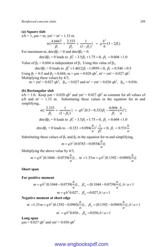 Reinforced concrete slabs 309
(a) Square slab
a/b = 1, μm = m, γm' = m' = 1.33 m.
)
2
3
(
6
}
)
1
(
1
333
.
2
6667
.
4
{ 1
2
2
2
1









b
q
m
For maximum m, dm/dβ1 = 0 and dm/dβ2 = 0.
dm/dβ2 = 0 leads to 0
.
1
604
.
0
,
0
75
.
1
5
.
3 2
2
2
2 



 


Value of β2 = 0.604 is independent of β1. Using this value of β2,
dm/dβ1 = 0 leads to 5
.
0
546
.
0
,
0
0959
.
1
4612
.
1 1
1
2
1 



 


Using β1 = 0.5 and β2 = 0.604, m = μm = 0.020 qb2
, m' = γm' = 0.027 qb2
.
Multiplying these values by 4/3,
m = γm' = 0.027 qb2
, βsx = 0.027 and m' = γm' = 0.036 qb2
, βsy = 0.036.
(b) Rectangular slab
a/b > 1.0. Keep μm = 0.020 qb2
and γm' = 0.027 qb2
as constant for all values of
a/b and m' = 1.33 m. Substituting these values in the equation for m and
simplifying,
}
)
(
094
.
0
333
.
0
5
.
0
{
}
)
1
(
1
333
.
2
{ 2
1
1
2
2
2 a
b
qb
m









dm/dβ2 = 0 leads to 0
.
1
604
.
0
,
0
75
.
1
5
.
3 2
2
2
2 



 


dm/dβ1 = 0 leads to
a
b
a
b
531
.
0
,
0
1
)
(
094
.
0
333
.
0 1
2
2
1



 

Substituting these values of β1 and β2 in the equation for m and simplifying,
)}
(
0554
.
0
0783
.
0
{
2
a
b
b
q
m 

Multiplying the above value by 4/3,
)}
(
0739
.
0
1044
.
0
{
2
a
b
b
q
m 
 , )}
(
0985
.
0
1392
.
0
{
33
.
1 2
'
a
b
b
q
m
m 


Short span
For positive moment
)}
(
0739
.
0
1044
.
0
{
2
a
b
b
q
m 
 , 1
/
)},
(
0739
.
0
1044
.
0
{ 

 a
b
a
b
sx

027
.
0
2
b
q
m  , 1
/
,
027
.
0 
 a
b
sx

Negative moment at short edge
)}
(
0985
.
0
1392
.
0
{
33
.
1 2
'
a
b
b
q
m
m 

 , 1
/
)},
(
0985
.
0
1392
.
0
{ 

 a
b
a
b
sx

036
.
0
2
'
b
q
m  , 1
/
,
036
.
0 
 a
b
sx

Long span
μm = 0.027 qb2
and γm' = 0.036 qb2
www.engbookspdf.com
 