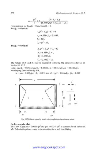 314 Reinforced concrete design to EC 2
)
333
.
2
3884
.
6
(
)
3
(
6 2
1
2
1
2
1
2
1
2













qb
m
For maximum m, dm/dβ1 = 0 and dm/dβ2 = 0.
dm/dβ1 = 0 leads to
2
2
2
1
2
1
2
1
1
1
1
2
1
3
,
2
,
3333
.
2
3384
.
6
,
0
1














C
B
A
C
B
A
dm/dβ2 = 0 leads to
1
2
1
2
1
2
1
2
2
2
2
2
2
7
33
.
2
,
6667
.
4
,
1
3384
.
6
,
0
2














C
B
A
C
B
A
The values of β1 and β2 can be calculated following the same procedure as in
section 8.9.16.7.
In this case β1 = 0.39565 and β2 = 0.64356, m = 0.0261 qb2
, m'
= 0.0348 qb2
.
Multiplying these values by 4/3,
m = μm = 0.035 qb2
, βsx = 0.035 and m' = γm' = 0.046 qb2
, βsx = 0.046
Fig. 8.97 Collapse mode for a slab with two adjacent discontinuous edges.
(b) Rectangular slab
a/b > 1.0. Keep μm = 0.0261 qb2
and γm' = 0.0348 qb2
as constant for all values of
a/b. Substituting these values in the equation for m and simplifying,
a
β3b
β1a β2a
A B
C D
F
E
m
μm
m
`
γm`
www.engbookspdf.com
 