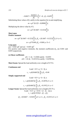 318 Reinforced concrete design to EC 2
a
b
a
b
659
.
0
,
0
)
(
01811
.
0
0417
.
0 2
2
2
2



 

Substituting these values of β1 and β2 in the equation for m and simplifying,
)}
(
0909
.
0
125
.
0
{
2
a
b
b
q
m 

Multiplying the above value by 4/3,
)}
(
1212
.
0
1667
.
0
{
2
a
b
b
q
m 

Short span
Positive moment
1
/
)},
(
1212
.
0
1667
.
0
{
)},
(
1212
.
0
1667
.
0
{
2




 a
b
a
b
a
b
b
q
m sx
 ,
1
/
,
041
.
0
,
041
.
0
2


 b
a
b
q
m sx

Long span
μm = 0.041 qb2
and γm`
= 0.055 qb2
For positive and negative moments, the moment coefficients βsy are 0.041 and
0.055 respectively.
(c) Shear coefficients
a/b = 1: β1 = 0.2868 and β2 = 0.6593
a/b > 1.0: β1 = 0.4314 b/a and β2 = 0.6590 b/a.
Short beam: Spread the load uniformly over a length of 0.75 b.
Continuous end
Load = 0.5× q × b × β2 a
44
.
0
},
6667
.
0
{ 2 
 vx
x
b
a
qb
v 

Simply supported end
Load = 0.5× q × b × β1 a
1
/
,
2876
.
0
},
6667
.
0
{ 1 

 a
b
b
a
qb
v vx
x 

1
/
,
1912
.
0
},
6667
.
0
{ 1 

 a
b
b
a
qb
v vx
x 

Longer beam: Spread the load uniformly over a length of 0.75 a.
Load: = 0.5× q × 0.5 b × (2 – β1 – β2) a
}
2
(
3333
.
0
{ 2
1 
 

 qb
vy
1
/
),
3634
.
0
6667
.
0
( 

 a
b
a
b
vy
 , 1
/
,
3513
.
0 
 a
b
vy

www.engbookspdf.com
 