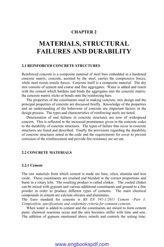CHAPTER 2
MATERIALS, STRUCTURAL
FAILURES AND DURABILITY
2.1 REINFORCED CONCRETE STRUCTURES
Reinforced concrete is a composite material of steel bars embedded in a hardened
concrete matrix; concrete, assisted by the steel, carries the compressive forces,
while steel resists tensile forces. Concrete itself is a composite material. The dry
mix consists of cement and coarse and fine aggregates. Water is added and reacts
with the cement which hardens and binds the aggregates into the concrete matrix;
the concrete matrix sticks or bonds onto the reinforcing bars.
The properties of the constituents used in making concrete, mix design and the
principal properties of concrete are discussed briefly. Knowledge of the properties
and an understanding of the behaviour of concrete are important factors in the
design process. The types and characteristics of reinforcing steels are noted.
Deterioration of and failures in concrete structures are now of widespread
concern. This is reflected in the increased prominence given in the concrete codes
to the durability of concrete structures. The types of failure that occur in concrete
structures are listed and described. Finally the provisions regarding the durability
of concrete structures noted in the code and the requirements for cover to prevent
corrosion of the reinforcement and provide fire resistance are set out.
2.2 CONCRETE MATERIALS
2.2.1 Cement
The raw materials from which cement is made are lime, silica, alumina and iron
oxide. These constituents are crushed and blended in the correct proportions and
burnt in a rotary kiln. The resulting product is called clinker. The cooled clinker
can be mixed with gypsum and various additional constituents and ground to a fine
powder in order to produce different types of cements. The main chemical
compounds in cement are calcium silicates and aluminates.
The Euro standard for cements is BS EN 197-1:2011 Cement –Part 1:
Composition, specifications and conformity criteria for common cements.
When water is added to cement and the constituents are mixed to form cement
paste, chemical reactions occur and the mix becomes stiffer with time and sets.
The addition of gypsum mentioned above retards and controls the setting time.
www.engbookspdf.com
 