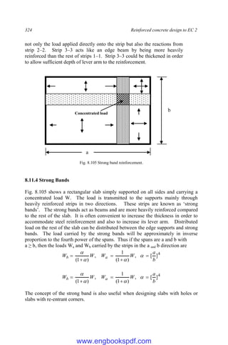 324 Reinforced concrete design to EC 2
not only the load applied directly onto the strip but also the reactions from
strip 2–2. Strip 3–3 acts like an edge beam by being more heavily
reinforced than the rest of strips 1–1. Strip 3–3 could be thickened in order
to allow sufficient depth of lever arm to the reinforcement.
Fig. 8.105 Strong band reinforcement.
8.11.4 Strong Bands
Fig. 8.105 shows a rectangular slab simply supported on all sides and carrying a
concentrated load W. The load is transmitted to the supports mainly through
heavily reinforced strips in two directions. These strips are known as ‘strong
bands’. The strong bands act as beams and are more heavily reinforced compared
to the rest of the slab. It is often convenient to increase the thickness in order to
accommodate steel reinforcement and also to increase its lever arm. Distributed
load on the rest of the slab can be distributed between the edge supports and strong
bands. The load carried by the strong bands will be approximately in inverse
proportion to the fourth power of the spans. Thus if the spans are a and b with
a ≥ b, then the loads Wa and Wb carried by the strips in the a and b direction are
4
]
[
,
)
1
(
1
,
)
1
( b
a
W
W
W
W a
b 



 



4
]
[
,
)
1
(
1
,
)
1
( b
a
W
W
W
W a
b 



 



The concept of the strong band is also useful when designing slabs with holes or
slabs with re-entrant corners.
b
a
W
Concentrated load
www.engbookspdf.com
 