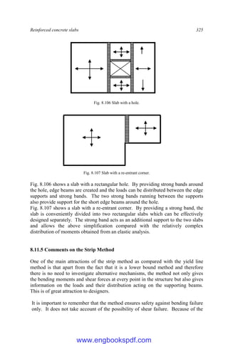 Reinforced concrete slabs 325
Fig. 8.106 Slab with a hole.
Fig. 8.107 Slab with a re-entrant corner.
Fig. 8.106 shows a slab with a rectangular hole. By providing strong bands around
the hole, edge beams are created and the loads can be distributed between the edge
supports and strong bands. The two strong bands running between the supports
also provide support for the short edge beams around the hole.
Fig. 8.107 shows a slab with a re-entrant corner. By providing a strong band, the
slab is conveniently divided into two rectangular slabs which can be effectively
designed separately. The strong band acts as an additional support to the two slabs
and allows the above simplification compared with the relatively complex
distribution of moments obtained from an elastic analysis.
8.11.5 Comments on the Strip Method
One of the main attractions of the strip method as compared with the yield line
method is that apart from the fact that it is a lower bound method and therefore
there is no need to investigate alternative mechanisms, the method not only gives
the bending moments and shear forces at every point in the structure but also gives
information on the loads and their distribution acting on the supporting beams.
This is of great attraction to designers.
It is important to remember that the method ensures safety against bending failure
only. It does not take account of the possibility of shear failure. Because of the
www.engbookspdf.com
 