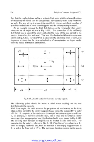 326 Reinforced concrete design to EC 2
fact that the emphasis is on safety at ultimate limit state, additional considerations
are necessary to ensure that the design meets serviceability limit state conditions
as well. For any given structure, it is possible to choose an infinite number of
possible distributions of loads to the supports and the corresponding moments.
As an example consider the load distribution on the rectangular slab simply
supported on all edges shown in Fig. 8.108. The proportion of the uniformly
distributed load q against the arrows indicates the value of the load carried to the
support in the direction indicated. This load distribution is different from the one
shown in Fig. 8.100. However from a serviceability limit state point of view, it is
important to ensure that the chosen distribution of moments does not depart too far
from the elastic distribution of moments.
Fig. 8.108 A feasible load distribution to the four edge supports.
The following points should be borne in mind when deciding on the load
distribution to the supports.
With fixed edges, the ratio between the proportion of load carried to the fixed
edge and that carried to the simply supported edge should be increased by a factor
of 1.6 to 1.8 compared to the case where both edges have same support conditions.
If, for example, of the two opposite edges, one is fixed and the other is simply
supported, then an appropriate load distribution should be as shown in Fig. 8.110.
The dividing lines between the regions can be treated as zero shear lines. For
example, for the strip 1–1 shown in Fig. 8.109, if the line of zero shear is at 1.1
from the simply supported end, then the reaction at the simply supported end is
1.1 q and at the fixed end is 1.9 q. The maximum bending moment in the span is
b/4
b/2
b/4
a/4 a/2
a/4
q
q 0.75q
0.25q
q/2
www.engbookspdf.com
 